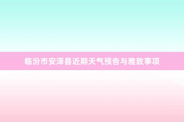 临汾市安泽县近期天气预告与雅致事项