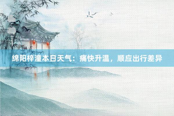 绵阳梓潼本日天气：痛快升温，顺应出行差异