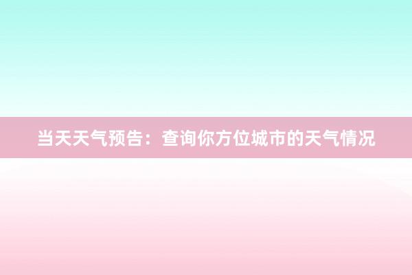 当天天气预告：查询你方位城市的天气情况